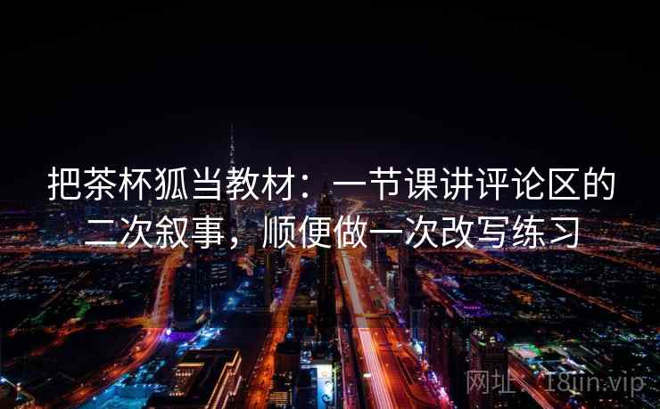 把茶杯狐当教材：一节课讲评论区的二次叙事，顺便做一次改写练习