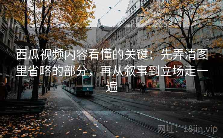 西瓜视频内容看懂的关键：先弄清图里省略的部分，再从叙事到立场走一遍