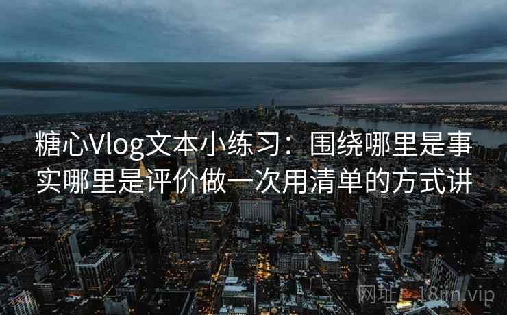 糖心Vlog文本小练习：围绕哪里是事实哪里是评价做一次用清单的方式讲