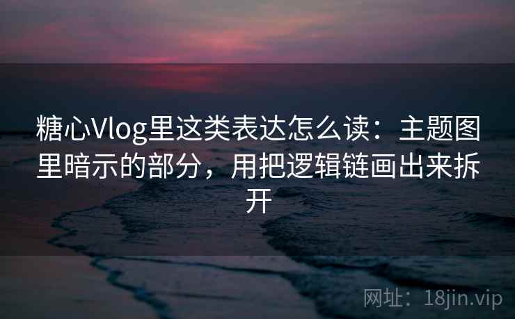 糖心Vlog里这类表达怎么读：主题图里暗示的部分，用把逻辑链画出来拆开