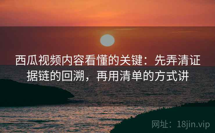 西瓜视频内容看懂的关键：先弄清证据链的回溯，再用清单的方式讲