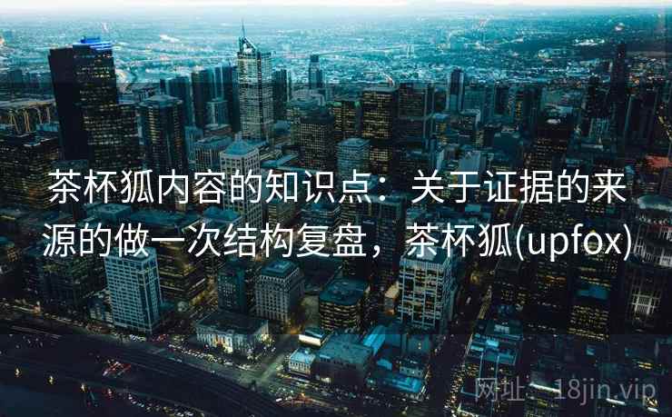 茶杯狐内容的知识点：关于证据的来源的做一次结构复盘，茶杯狐(upfox)