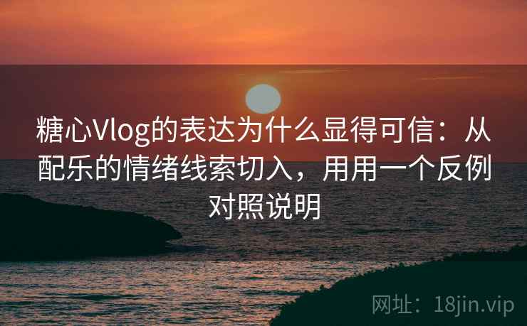 糖心Vlog的表达为什么显得可信：从配乐的情绪线索切入，用用一个反例对照说明